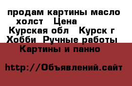 продам картины масло.холст › Цена ­ 5 000 - Курская обл., Курск г. Хобби. Ручные работы » Картины и панно   